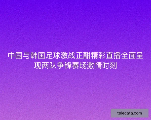 中国与韩国足球激战正酣精彩直播全面呈现两队争锋赛场激情时刻