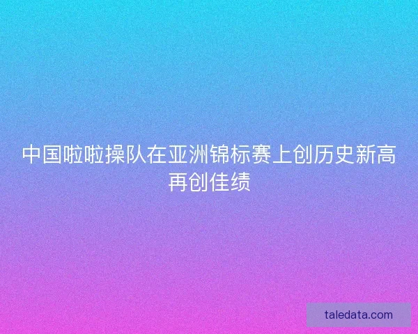 中国啦啦操队在亚洲锦标赛上创历史新高再创佳绩