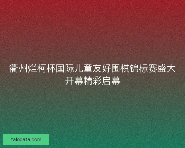 衢州烂柯杯国际儿童友好围棋锦标赛盛大开幕精彩启幕
